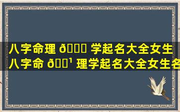 八字命理 🐎 学起名大全女生（八字命 🌹 理学起名大全女生名字）